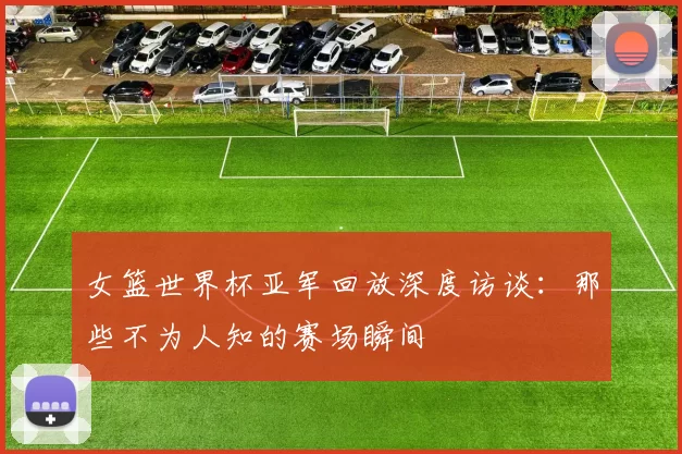 女篮世界杯亚军回放深度访谈:那些不为人知的赛场瞬间