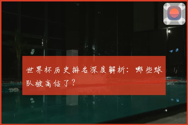 世界杯历史排名深度解析:哪些球队被高估了?