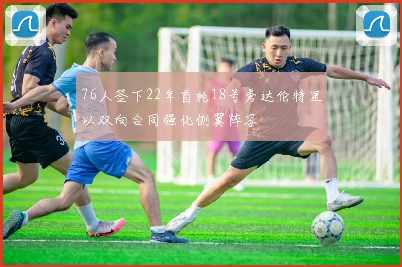 76人签下22年首轮18号秀达伦特里以双向合同强化侧翼阵容