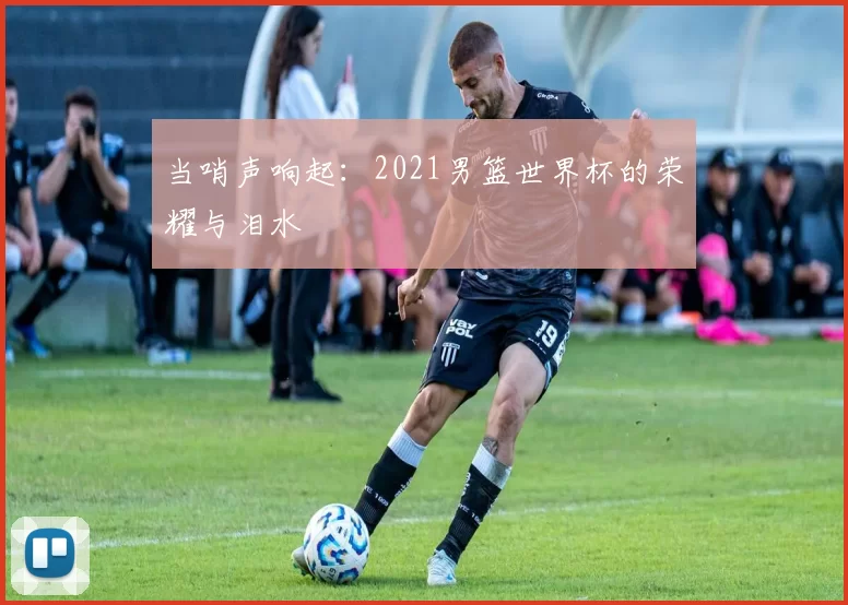 当哨声响起:2021男篮世界杯的荣耀与泪水