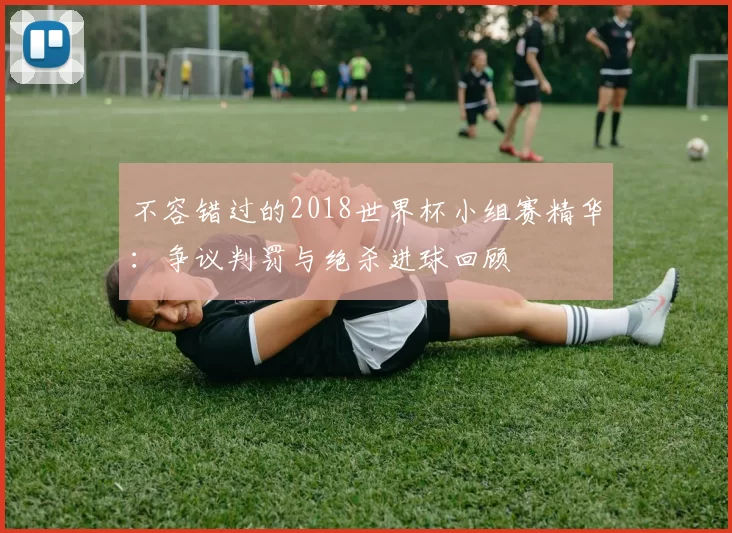 不容错过的2018世界杯小组赛精华：争议判罚与绝杀进球回顾