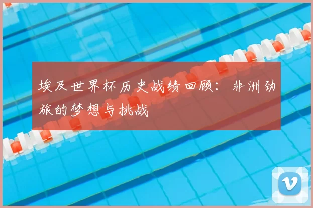 埃及世界杯历史战绩回顾:非洲劲旅的梦想与挑战