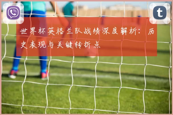 世界杯英格兰队战绩深度解析:历史表现与关键转折点