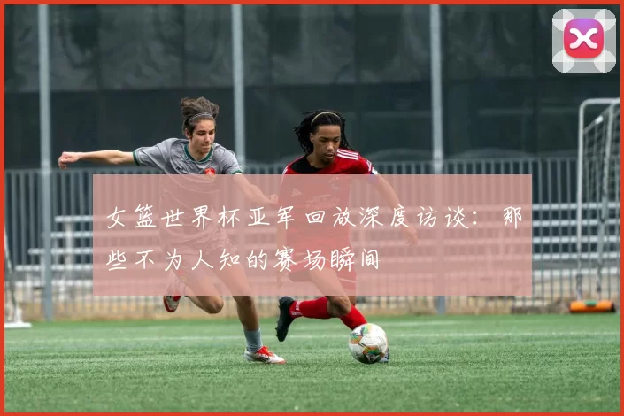 女篮世界杯亚军回放深度访谈:那些不为人知的赛场瞬间