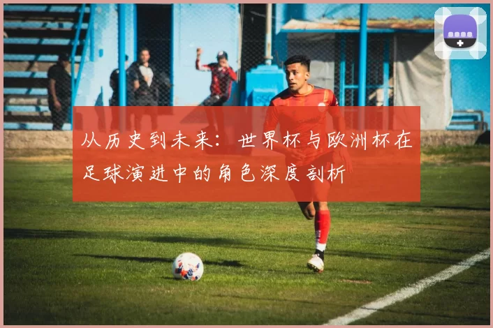 从历史到未来:世界杯与欧洲杯在足球演进中的角色深度剖析