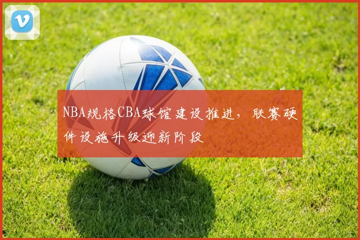 NBA规格CBA球馆建设推进，联赛硬件设施升级迎新阶段