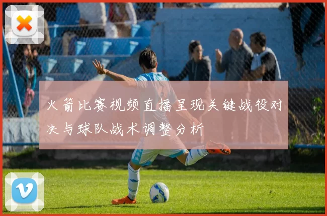火箭比赛视频直播呈现关键战役对决与球队战术调整分析
