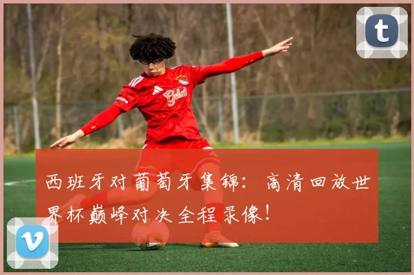 西班牙对葡萄牙集锦:高清回放世界杯巅峰对决全程录像!