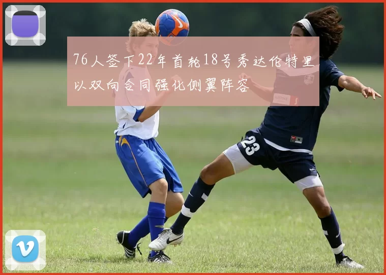 76人签下22年首轮18号秀达伦特里以双向合同强化侧翼阵容