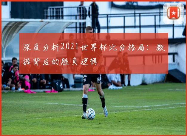 深度分析2021世界杯比分格局：数据背后的胜负逻辑