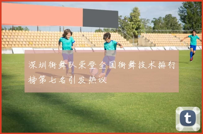 深圳街舞队荣登全国街舞技术排行榜第七名引发热议