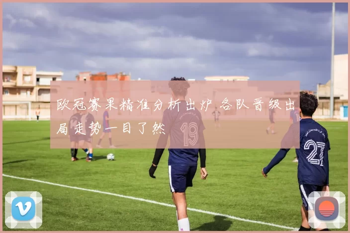 欧冠赛果精准分析出炉 各队晋级出局走势一目了然