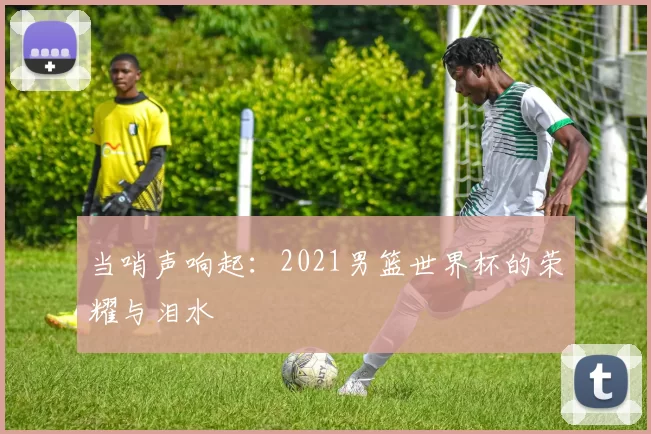 当哨声响起:2021男篮世界杯的荣耀与泪水