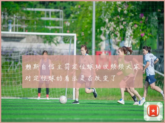 赖斯自信主罚定位球助攻频频大家对定位球的看法是否改变了