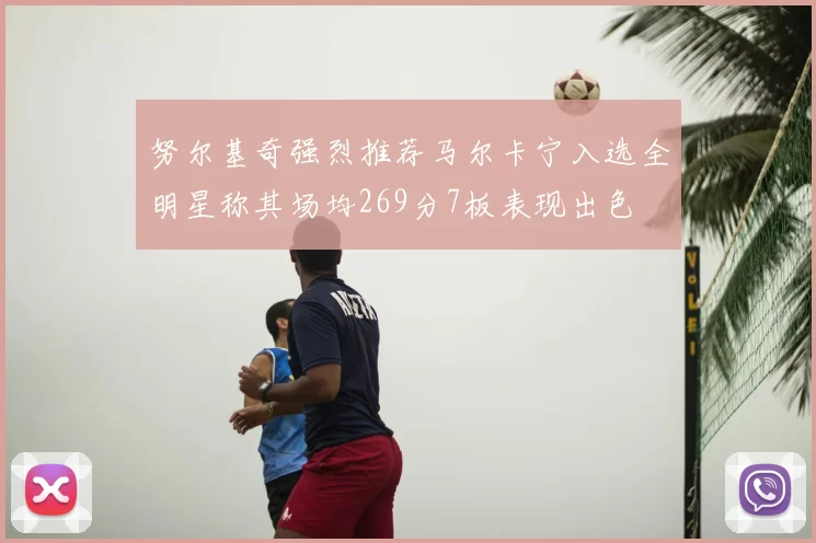 努尔基奇强烈推荐马尔卡宁入选全明星称其场均269分7板表现出色