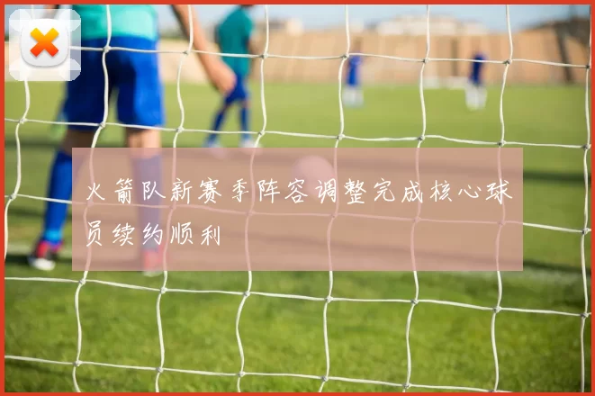 火箭队新赛季阵容调整完成核心球员续约顺利
