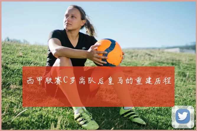 西甲联赛C罗离队后皇马的重建历程