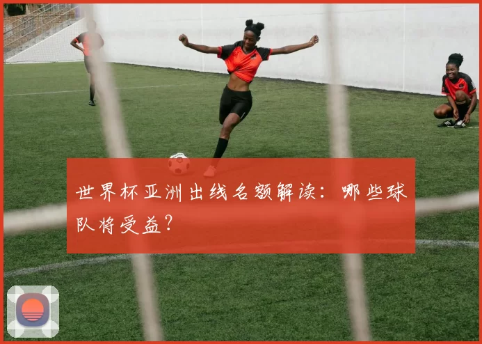 世界杯亚洲出线名额解读：哪些球队将受益？