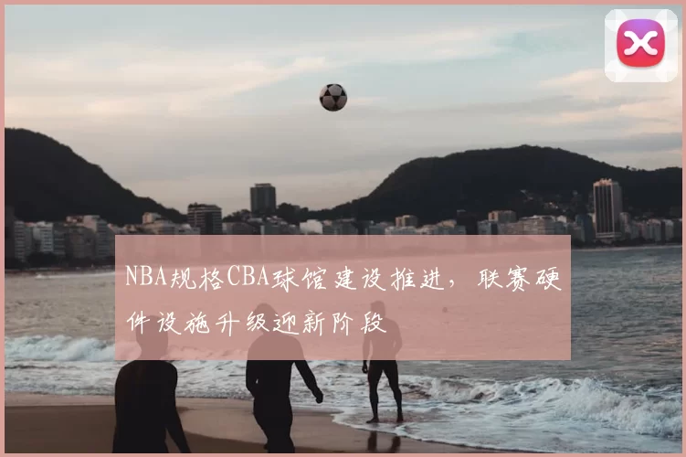 NBA规格CBA球馆建设推进，联赛硬件设施升级迎新阶段