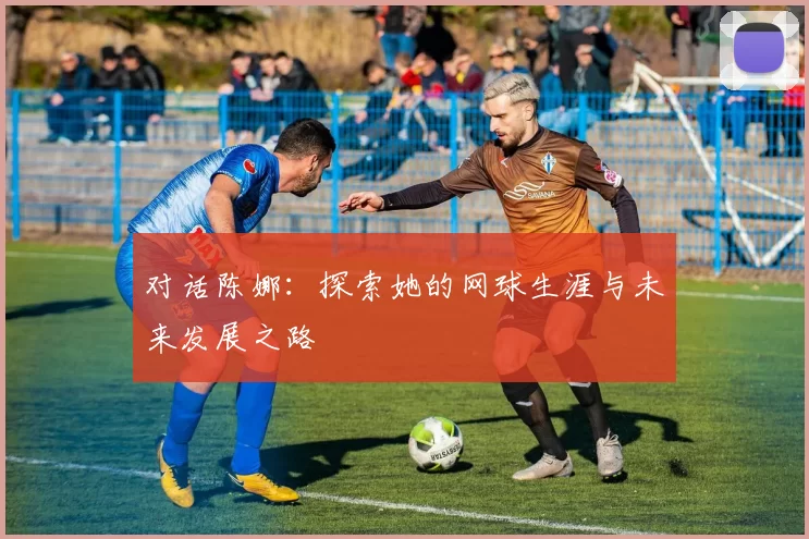 对话陈娜：探索她的网球生涯与未来发展之路