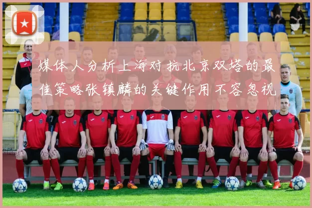 媒体人分析上海对抗北京双塔的最佳策略张镇麟的关键作用不容忽视