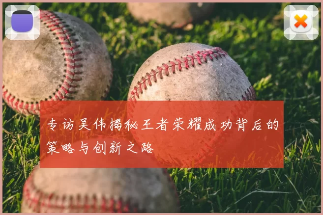 专访吴伟揭秘王者荣耀成功背后的策略与创新之路