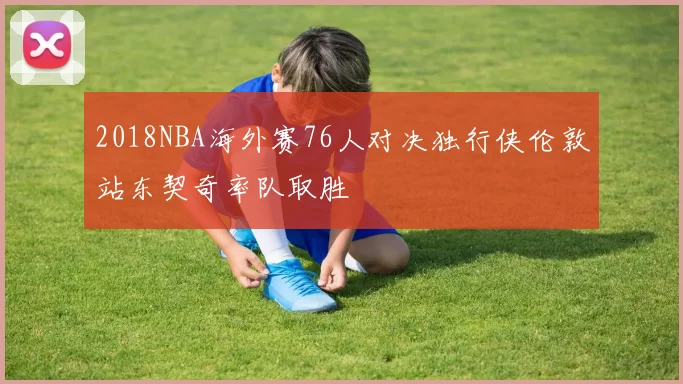 2018NBA海外赛76人对决独行侠伦敦站东契奇率队取胜