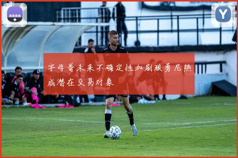 字母哥未来不确定性加剧狼勇尼热成潜在交易对象