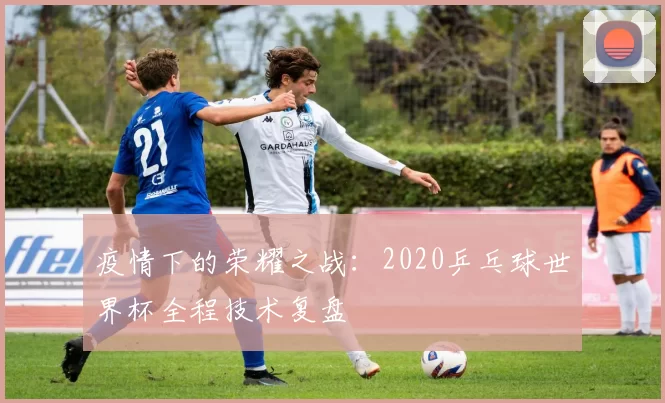 疫情下的荣耀之战：2020乒乓球世界杯全程技术复盘