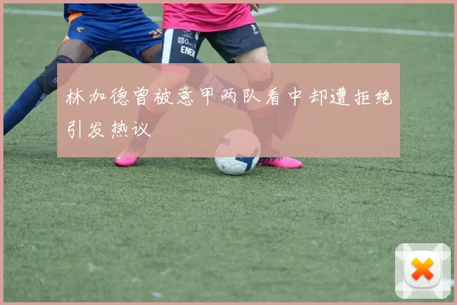 林加德曾被意甲两队看中却遭拒绝引发热议