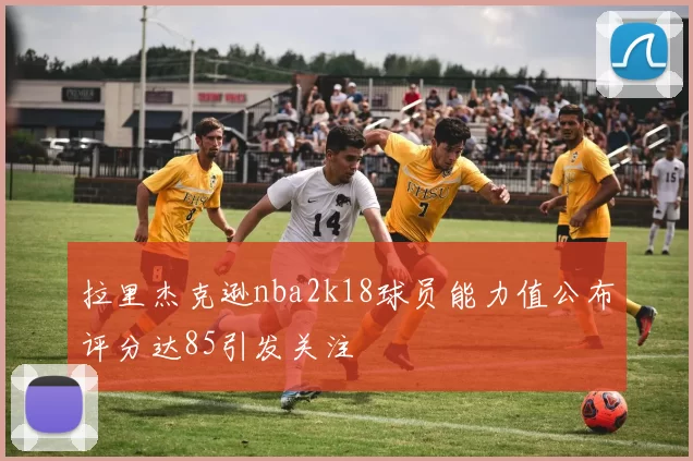 拉里杰克逊nba2k18球员能力值公布评分达85引发关注