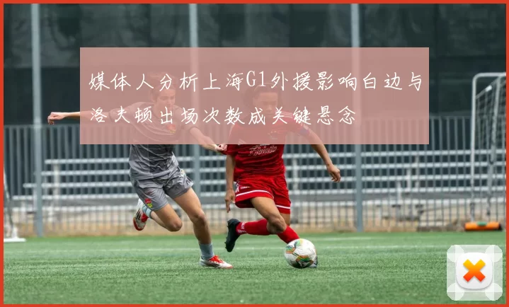 媒体人分析上海G1外援影响白边与洛夫顿出场次数成关键悬念