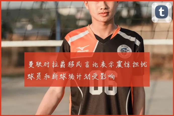 曼联对拉爵移民言论表示震惊担忧球员和新球场计划受影响