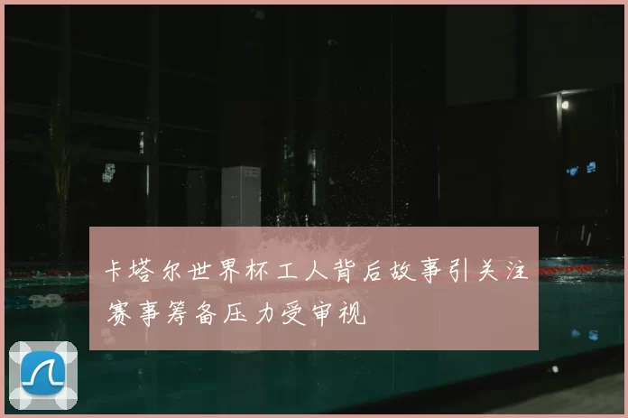 卡塔尔世界杯工人背后故事引关注 赛事筹备压力受审视