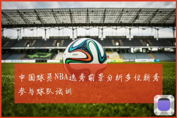 中国球员NBA选秀前景分析多位新秀参与球队试训