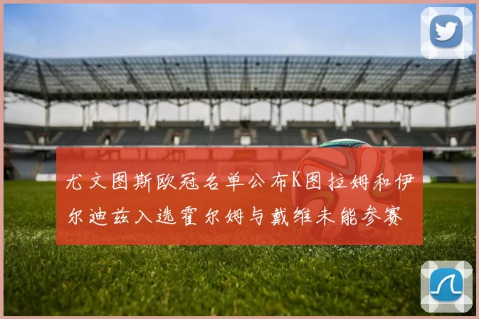 尤文图斯欧冠名单公布K图拉姆和伊尔迪兹入选霍尔姆与戴维未能参赛
