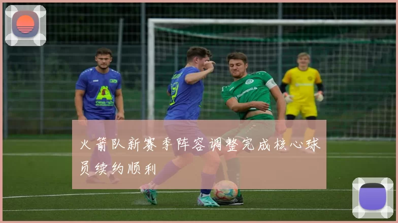 火箭队新赛季阵容调整完成核心球员续约顺利