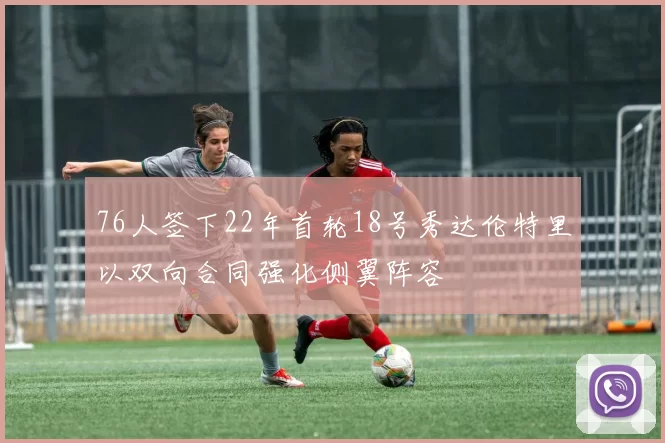 76人签下22年首轮18号秀达伦特里以双向合同强化侧翼阵容