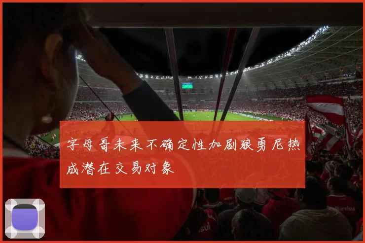 字母哥未来不确定性加剧狼勇尼热成潜在交易对象