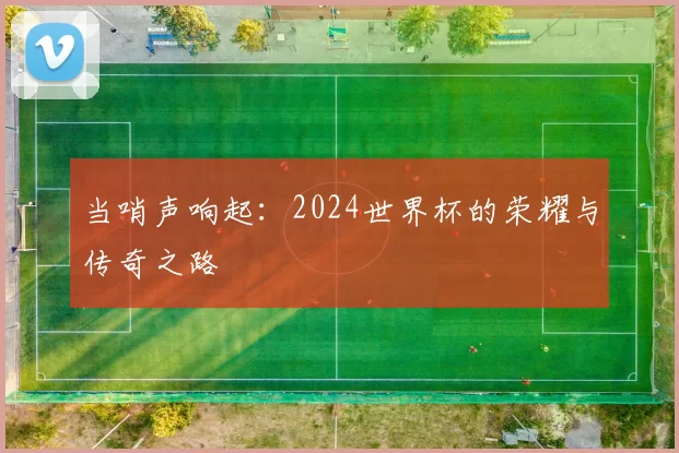 当哨声响起:2024世界杯的荣耀与传奇之路