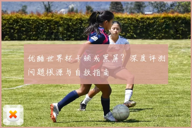 优酷世界杯卡顿或黑屏？深度评测问题根源与自救指南