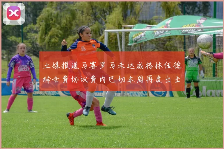 土媒报道马赛罗马未达成格林伍德转会费协议费内巴切本周再度出击