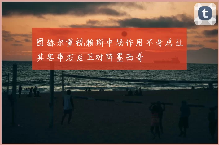 图赫尔重视赖斯中场作用不考虑让其客串右后卫对阵墨西哥