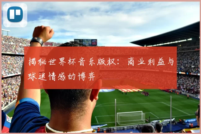 揭秘世界杯音乐版权：商业利益与球迷情感的博弈