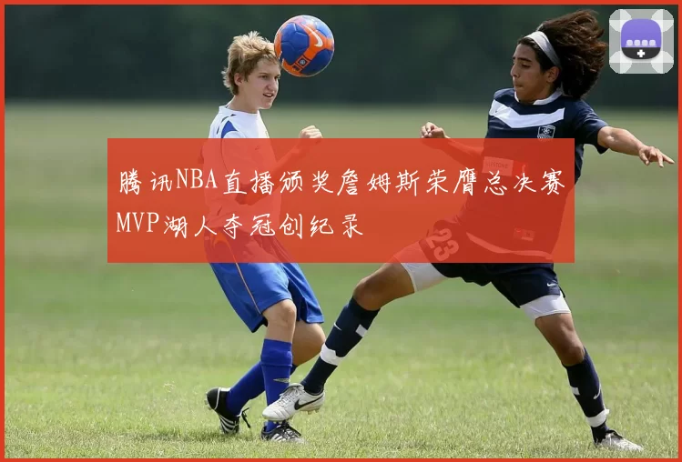 腾讯NBA直播颁奖詹姆斯荣膺总决赛MVP湖人夺冠创纪录