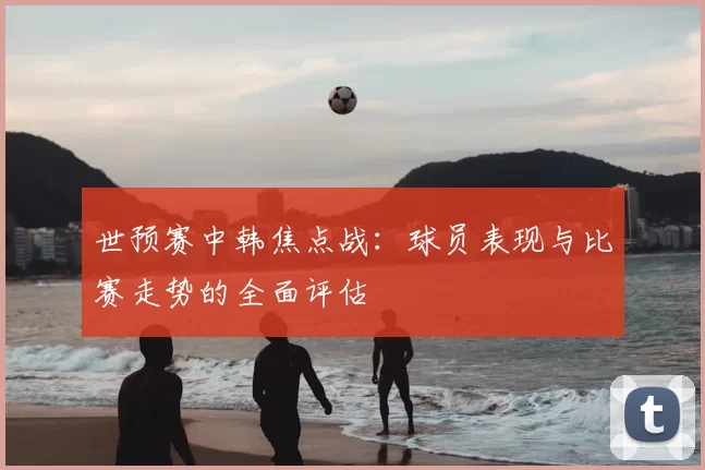 世预赛中韩焦点战：球员表现与比赛走势的全面评估