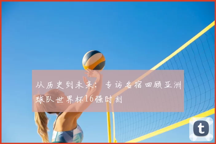 从历史到未来:专访名宿回顾亚洲球队世界杯16强时刻