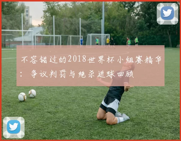 不容错过的2018世界杯小组赛精华：争议判罚与绝杀进球回顾