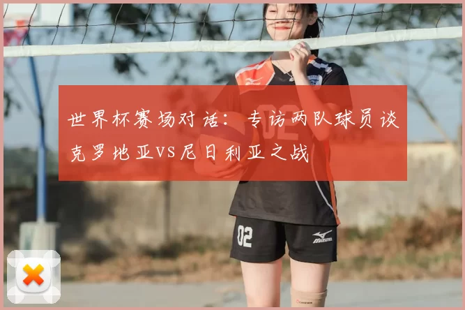 世界杯赛场对话:专访两队球员谈克罗地亚vs尼日利亚之战