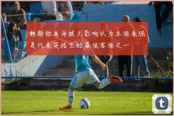 赖斯称高海拔无影响认为本场表现是代表英格兰的最佳客场之一